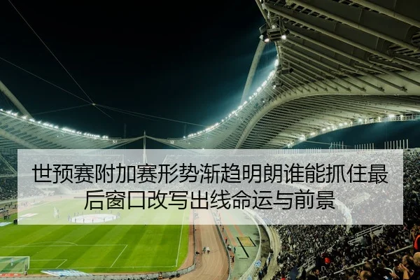 世预赛附加赛形势渐趋明朗谁能抓住最后窗口改写出线命运与前景
